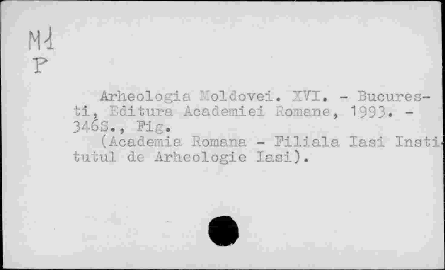 ﻿Arheologia Moldovei. XVI. - Bucures-ti, Editura Academiei Romane, 1993. -346S., Big.
(Academia Romana - Biliala Iasi Insti tutul de Arheologie Iasi).